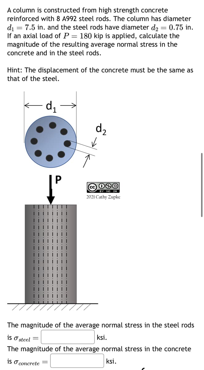 =
A column is constructed from high strength concrete
reinforced with 8 A992 steel rods. The column has diameter
d₁ = 7.5 in. and the steel rods have diameter d2 0.75 in.
If an axial load of P = 180 kip is applied, calculate the
magnitude of the resulting average normal stress in the
concrete and in the steel rods.
Hint: The displacement of the concrete must be the same as
that of the steel.
d₁
d₂
✓
080
BY NO SA
2021 Cathy Zupke
The magnitude of the average normal stress in the steel rods
is a steel =
The magnitude of the average normal stress in the concrete
is o concrete =
ksi.
ksi.