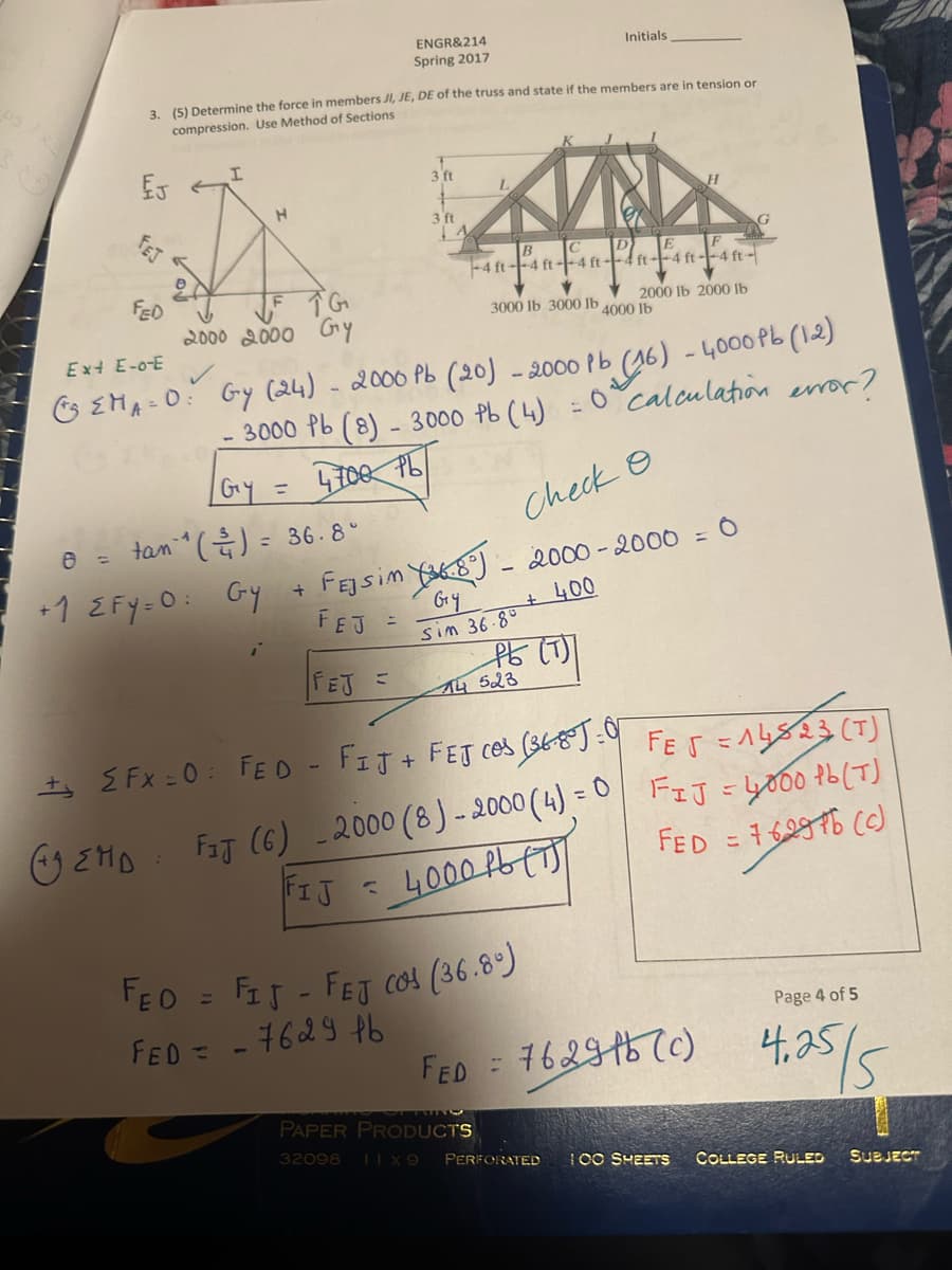 EJ
3. (5) Determine the force in members JI, JE, DE of the truss and state if the members are in tension or
compression. Use Method of Sections
FED
Ext E-o-E
( EMA=
= 0:
I
TG
2000 2000 Gy
tan 1
H
= 36.8°
1- ^ ( ²³/₁1 ) =
+1 EFY=0: Gy +
i
ENGR&214
Spring 2017
=
3 ft
3 ft
A
-4 ft-4 ft-4 ft-
3000 lb 3000 lb
Gy (24) - 2000 Pb (20) - 2000 Pb
3000 Pb (8) - 3000 Pb (4) = 0
4700 PL
| G₁y =
Check O
FEJSim 8) - 2000-2000 = 0
FEJ
Gry
sim 36.80
+ 400
FEJ =
14 15 (1))
523
Initials
FEO = FIT - FET Cos (36.8%)
FED = -7629 tb
-4 ft--4 ft--4 ft-
2000 lb 2000 lb
FED =
4000 lb
+ EFX=0: FED - FIJ + FEJ ces (36805:0
EMD FAJ (6) 2000 (8)-2000 (4) = 0
FIJ = 4000 Pb (T)
(16) -4000 Pb (12)
calculation error?
FE5 = 14813 (T)
FIJ = 4000 lb (T)
FED = 76.296 (c)
Page 4 of 5
762915(0) 4.25/5
PAPER PRODUCTS
32098 11x9 PERFORATED 100 SHEETS COLLEGE RULED SUBJECT
