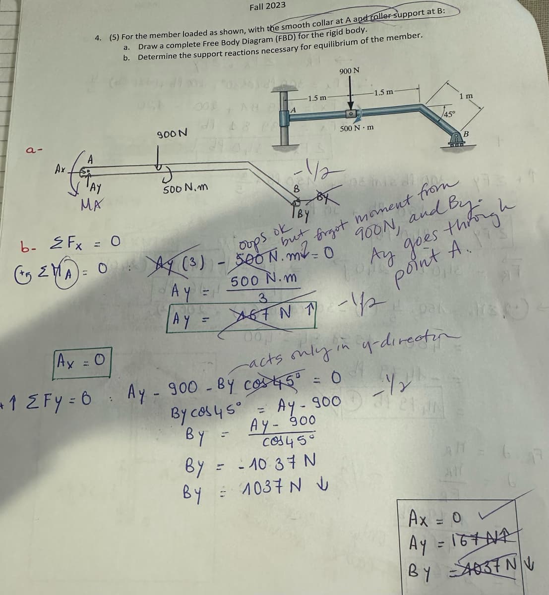 a-
A
fo
Ax.
Fall 2023
4. (5) For the member loaded as shown, with the smooth collar at A and roller support at B:
Draw a complete Free Body Diagram (FBD) for the rigid body.
b. Determine the support reactions necessary for equilibrium of the member.
a.
12Fy-
ма
Ax = 0
=
b- 2 Fx = 0
(+5 ≤MA) = 0 Ay (3)
AY
900 N
:
500 N.m
=
A
=
1.5 m
-1/2
By
D
900 N
0
ok
oops
SOON. m² =
but
500 N.m
3
67N 17 -12
11
500 N·m
By
- 10:37 N
By = 1037 NU
-1.5 m
Ay - 900 - By cos 45º = 0
By cos 45º = Ay - 900
BY
Ay - 900
cos450
pë me di
brgot moment from
900N, and
TOM
l By-
h
Ay goes through
point A.
HE
45°
00,1
acts only in y-direction
- 12
pak
21 IN
1 m
B
ATT
sk
Ax = 0
Ay = 16+NA
By 4037 NV