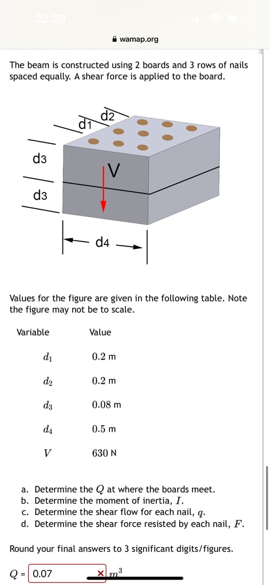 22:39
The beam is constructed using 2 boards and 3 rows of nails
spaced equally. A shear force is applied to the board.
d3
d3
Variable
Values for the figure are given in the following table. Note
the figure may not be to scale.
d₁
d₂
d3
d4
d₁
V
Value
0.2 m
0.2 m
wamap.org
0.08 m
0.5 m
630 N
a. Determine the Qat where the boards meet.
b. Determine the moment of inertia, I.
c. Determine the shear flow for each nail, q.
d. Determine the shear force resisted by each nail, F.
Round your final answers to 3 significant digits/figures.
Q = 0.07
xm³