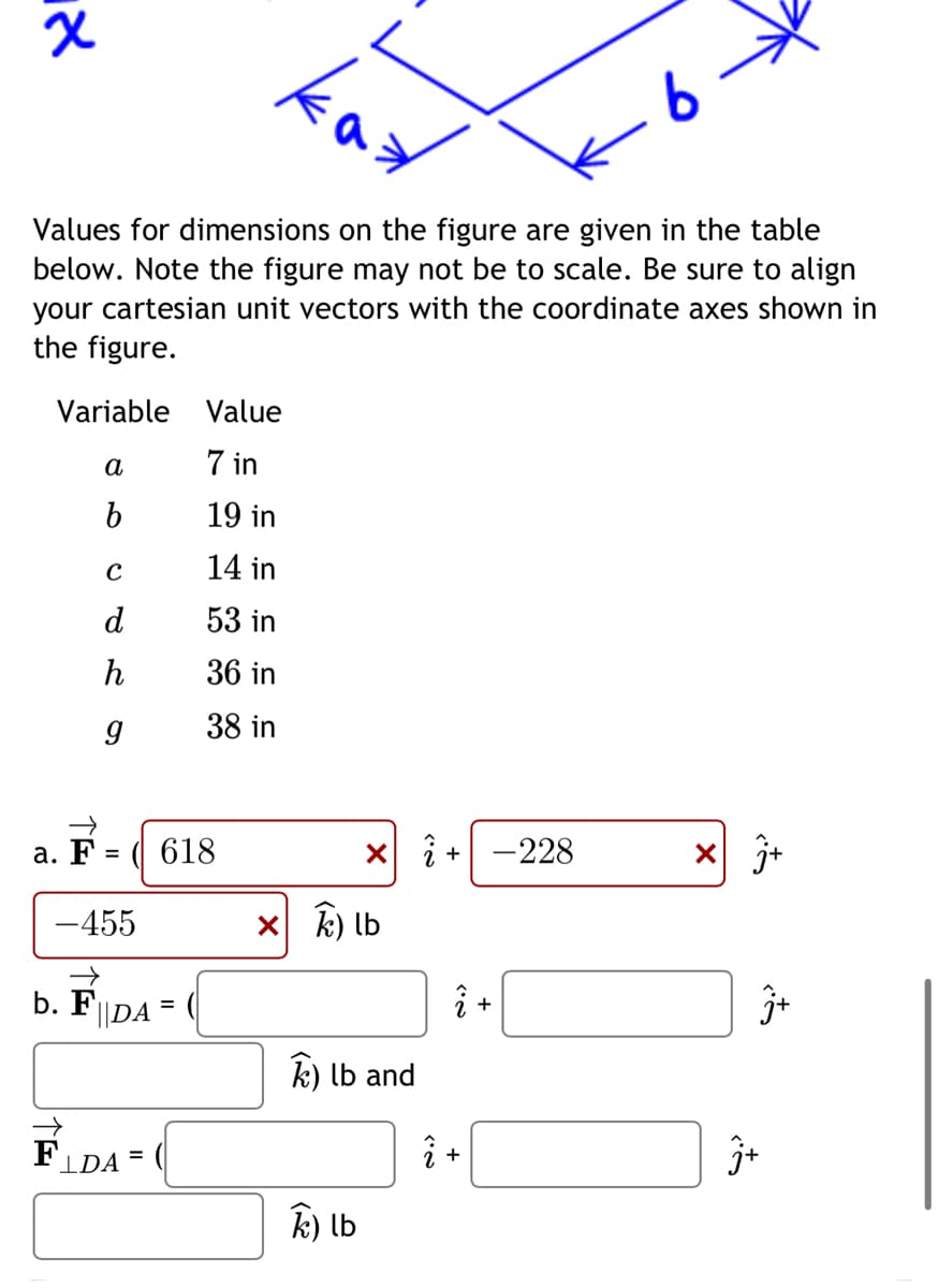 אן
a. F
Values for dimensions on the figure are given in the table
below. Note the figure may not be to scale. Be sure to align
your cartesian unit vectors with the coordinate axes shown in
the figure.
Variable
a
b
C
d
h
9
=
-455
618
b. F|DA=
Value
7 in
19 in
14 in
53 in
36 in
38 in
FLDA= (
ка
x +
xK) lb
k) lb and
k) lb
î+
.6.
-228
X
j+
3+
j+