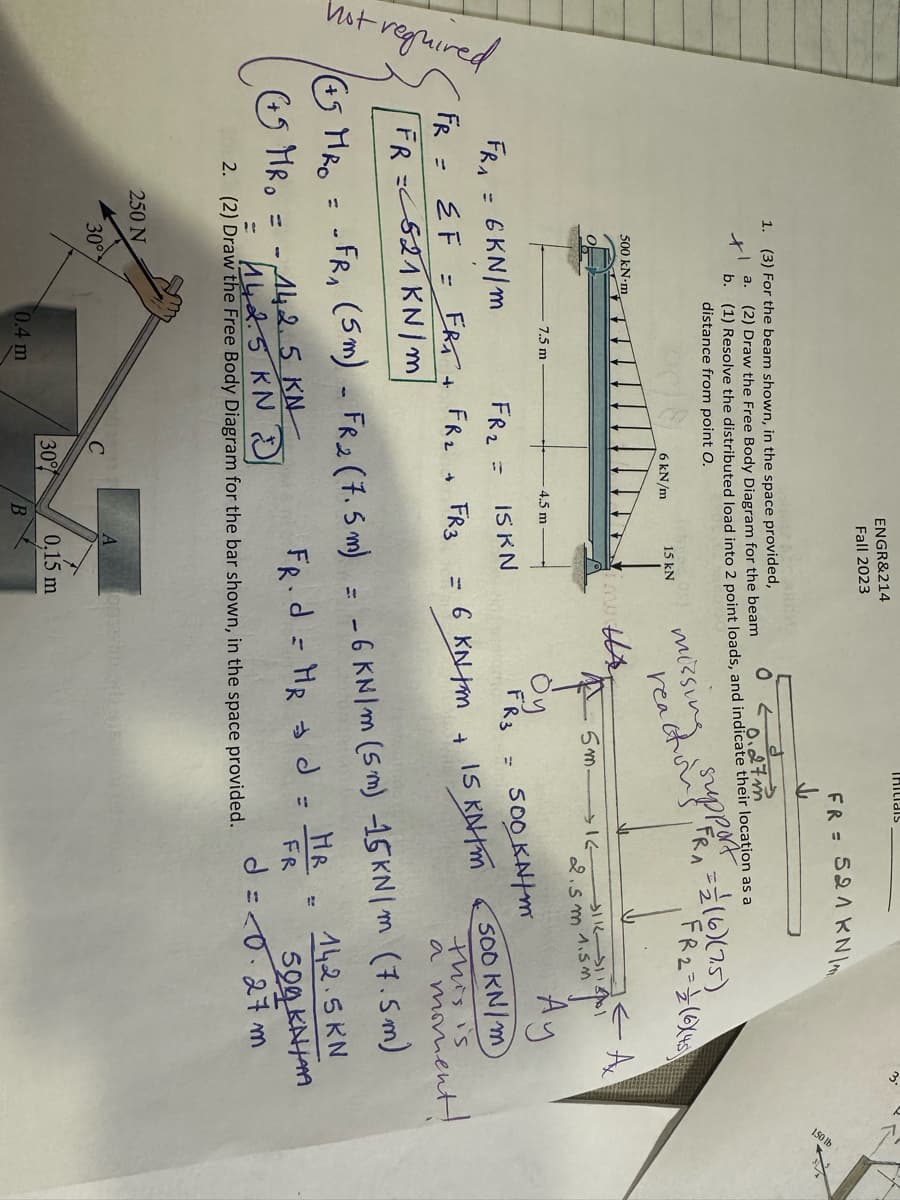 hot required
1
1. (3) For the beam shown, in the space provided,
x
a.
500 kN-m
b.
250 N
30°
7.5 m
(2) Draw the Free Body Diagram for the beam
(1) Resolve the distributed load into 2 point loads, and indicate their location as a
0.2.
27m
distance from point O.
missing
reactions
6 kN/m
FRA
6KN/m
FR₂ =
IS KN
FR = EF = FRA + FR₂ + FR3
FR=521 KN/m/
ENGR&214
Fall 2023
0.4 m
4.5 m
30%
15 kN
B
ne tr
A
6 KN M
Öy
FR3
Initials
5m.
0819
0.15 m
+
FR = 521 KN
-442.5 KN
142.5KN/
2. (2) Draw the Free Body Diagram for the bar shown, in the space provided.
uppeR = = (6) (7.5)
FRA
→→16
(ES MRO = -FR₁ (5m) - FR₂ (7.5m) = -6 KN/m (5m) 15KN/m (7.5m)
+
(+5 MR₁ = -)
FR.d = HR d =
500 kN/m
IS KNM
2.5m 1.5m
FR2=(6X45
او الـ الـ
← A
HR
FR
Ау
500 KN/m
a moment!
142.5 KN
500 KNH
d=<0.27 m