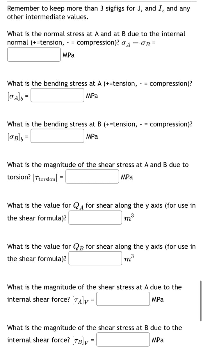 Remember to keep more than 3 sigfigs for J, and I ₂ and any
other intermediate values.
What is the normal stress at A and at B due to the internal
normal (+tension,
- =
compression)? σ₁ = σB =
MPa
What is the bending stress at A (+=tension,
[σA]b =
MPa
What is the bending stress at B (+=tension,
[σB]b
=
MPa
- =
compression)?
- =
compression)?
What is the magnitude of the shear stress at A and B due to
torsion? | Ttorsion=
MPa
What is the value for QA for shear along the y axis (for use in
the shear formula)?
m³
3
What is the value for QB for shear along the y axis (for use in
the shear formula)?
m³
What is the magnitude of the shear stress at A due to the
internal shear force? [TA]V
=
MPa
What is the magnitude of the shear stress at B due to the
internal shear force? [TB] =
MPa