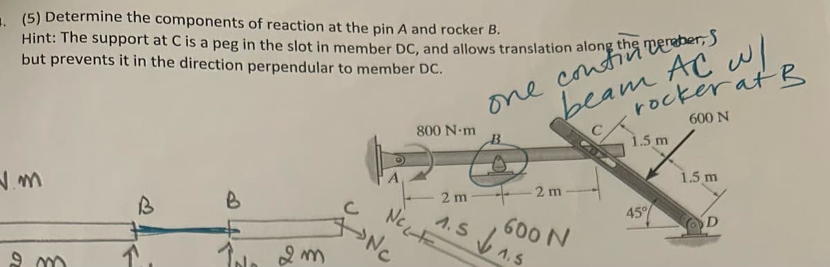(5) Determine the components of reaction at the pin A and rocker B.
Hint: The support at C is a peg in the slot in member DC, and allows translation along
but prevents it in the direction perpendular to member DC.
N.M
B
Im
O
с
ANC
one contin cember, S
beam AC w/
rocker at B
600 N
800 N·m
2 m
1.5 1.5
NeLF
2 m
600 N
1.5 m
45%
1.5 m