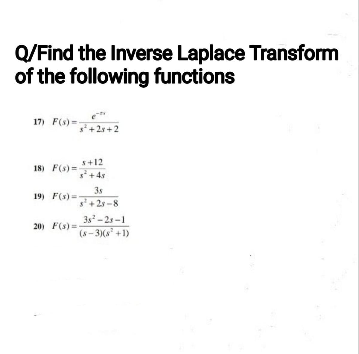 Q/Find the Inverse Laplace Transform
of the following functions
17) F(s)=
18) F(s)=
19) F(s)=
20) F(s) =
s²+2s+2
s +12
s² + 4s
3.s
s²+28-8
38²-28-1
(s-3)(s² +1)