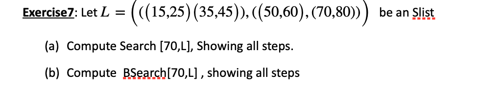 Exercise 7: Let L =
(((15,25) (35,45)), ((50,60), (70,80))) be an Slist
(a) Compute Search [70,L], Showing all steps.
(b) Compute BSearch [70,L], showing all steps
