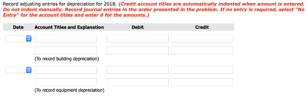 Record adjusting entries for depreciation for 2018. (Credit account titles are automatically indented when amount is entered.
Do not indent manually. Record journal entries in the order presented in the problem. If no entry is required, select "No
Entry" for the account titles and enter 0 for the amounts.)
Account Titles and Explanation
Date
(To record building depreciation)
(To record equipment depreciation)
Debit
Credit