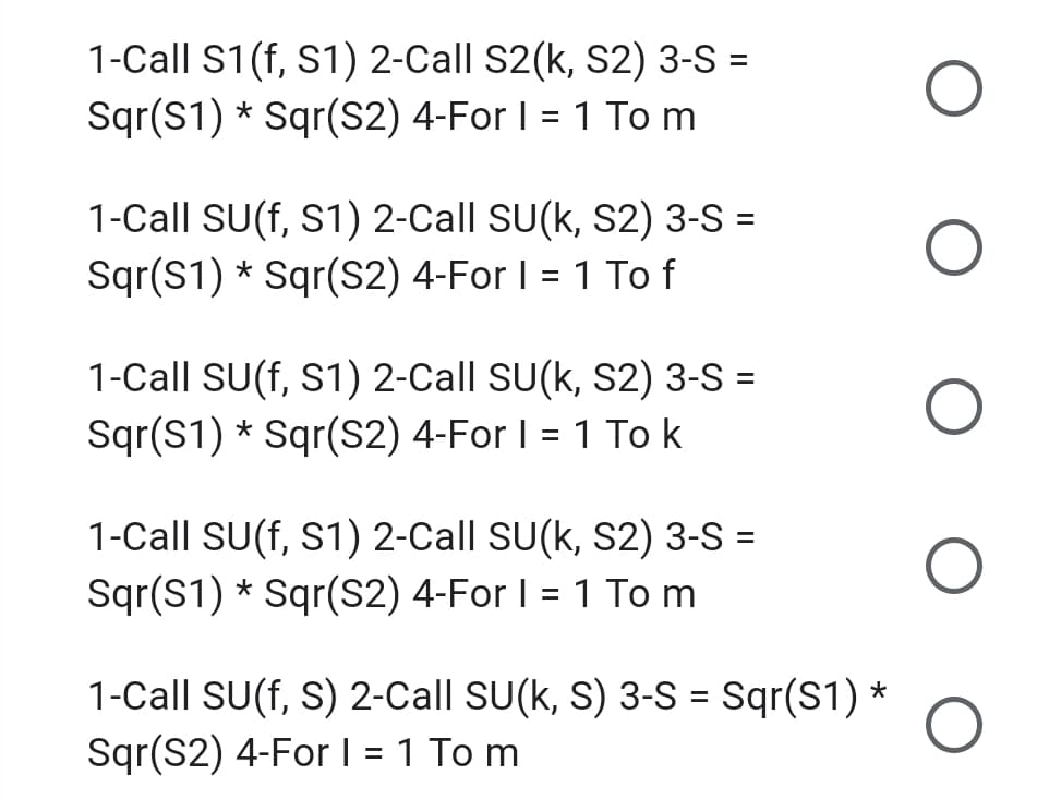 1-Call S1(f, S1) 2-Call S2(k, S2) 3-S =
Sqr(S1) * Sqr(S2) 4-For I = 1 To m
1-Call SU(f, S1) 2-Call SU(k, S2) 3-S =
Sqr(S1) * Sqr(S2) 4-For I = 1 To f
1-Call SU(f, S1) 2-Call SU(k, S2) 3-S =
Sqr(S1) * Sqr(S2) 4-For I = 1 To k
1-Call SU(f, S1) 2-Call SU(k, S2) 3-S =
Sqr(S1) * Sqr(S2) 4-For I = 1 To m
1-Call SU(f, S) 2-Call SU(k, S) 3-S = Sqr(S1) *
Sqr(S2) 4-For I = 1 To m
%3D
