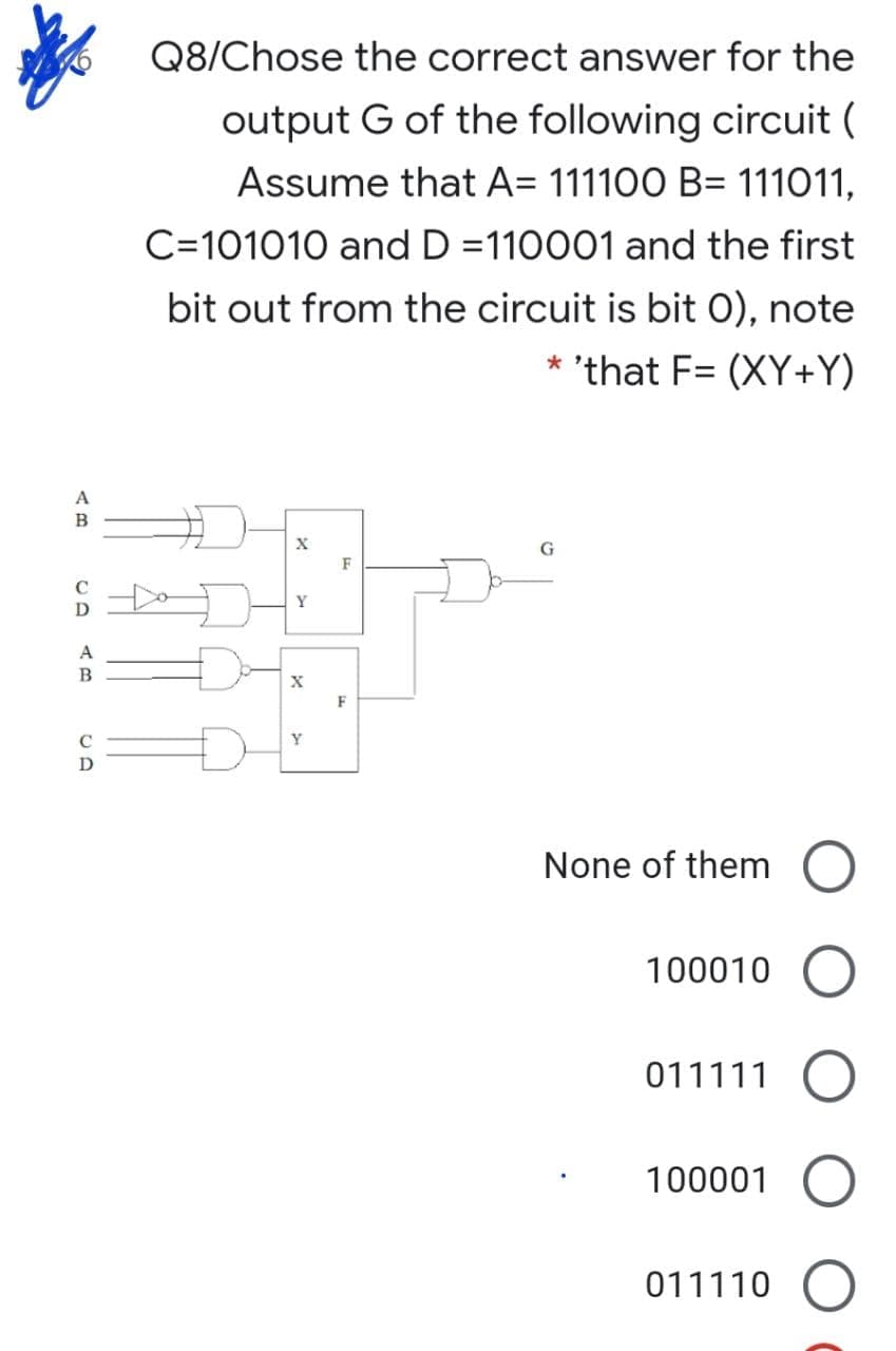Q8/Chose the correct answer for the
output G of the following circuit (
Assume that A= 111100 B= 111011,
C=101010 and D =110001 and the first
bit out from the circuit is bit O), note
* 'that F= (XY+Y)
B
G
F
C
Y
D
A
F
Y
None of them
100010
011111
100001
011110

