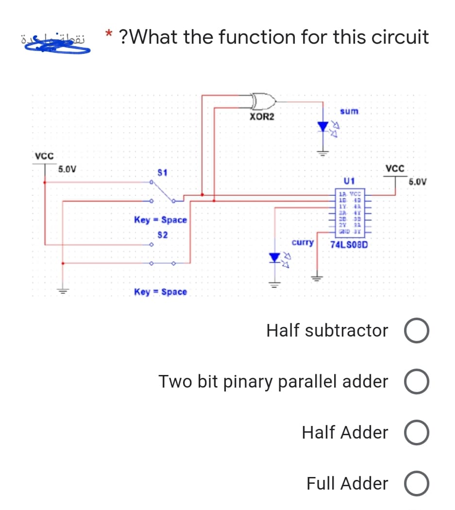 *
?What the function for this circuit
XOR2
wns
VCC
5.0V
VCC
$1
U1
5.0V
1A. VCC
IY. 4A
Key = Space
28. 38
GND 3Y
$2
curry
74LSO8D
Key = Space
Half subtractor O
Two bit pinary parallel adder O
Half Adder O
Full Adder O
