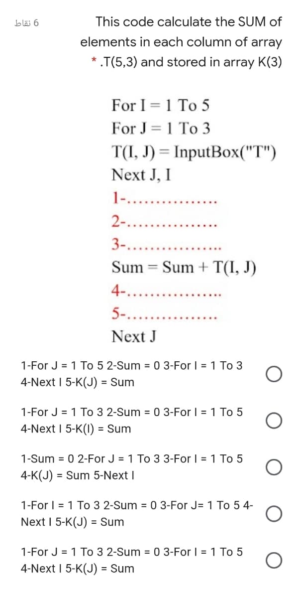 bläi 6
This code calculate the SUM of
elements in each column of array
.T(5,3) and stored in array K(3)
For I = 1 To 5
For J = 1 To 3
T(I, J) = InputBox("T")
%3D
Next J, I
1-....
2-..
3-.....
Sum
Sum + T(I, J)
%3D
4-....
5-....
Next J
1-For J = 1 To 5 2-Sum = 0 3-For | = 1 To 3
4-Next I 5-K(J) = Sum
1-For J = 1 To 3 2-Sum = 0 3-For I = 1 To 5
4-Next I 5-K(I) = Sum
1-Sum = 0 2-For J = 1 To 3 3-For I = 1 To 5
4-K(J) = Sum 5-Next I
1-For I = 1 To 3 2-Sum = 0 3-For J= 1 To 5 4-
Next I 5-K(J) = Sum
1-For J = 1 To 3 2-Sum = 0 3-For | = 1 To 5
4-Next I 5-K(J) = Sum
