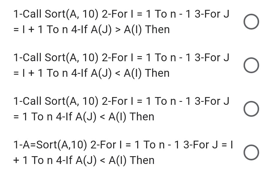1-Call Sort(A, 10) 2-For I = 1 To n - 1 3-For J
= |+ 1 To n 4-lf A(J)
>
A(1) Then
1-Call Sort(A, 10) 2-For I = 1 To n - 1 3-For J
= |+1 To n 4-lf A(J) < A(I) Then
1-Call Sort(A, 10) 2-For I = 1 To n - 13-For J
= 1 To n 4-lf A(J) < A(1) Then
1-A=Sort(A,10) 2-For I = 1 To n - 1 3-For J = |
+ 1 To n 4-lf A(J) < A(1) Then
