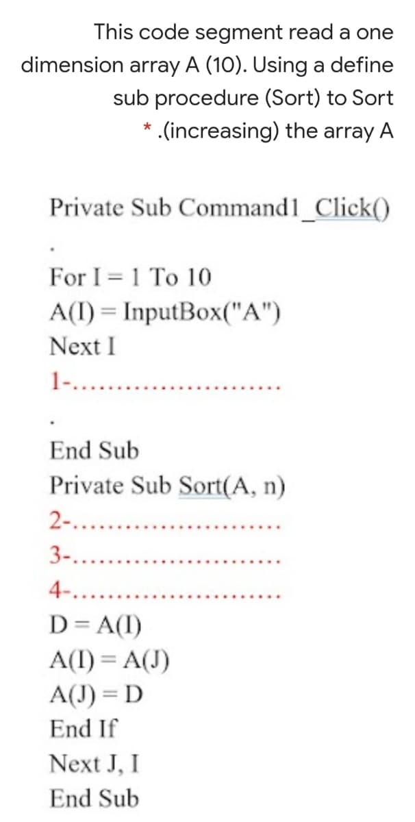This code segment read a one
dimension array A (10). Using a define
sub procedure (Sort) to Sort
* (increasing) the array A
Private Sub Command1_Click()
For I = 1 To 10
A(I) = InputBox("A")
Next I
1...
End Sub
Private Sub Sort(A, n)
2-....
3-.
4-...
D= A(I)
A(I) = A(J)
A(J) = D
End If
Next J, I
End Sub
