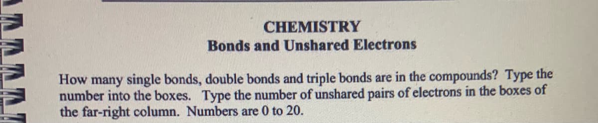 CHEMISTRY
Bonds and Unshared Electrons
How many single bonds, double bonds and triple bonds are in the compounds? Type the
number into the boxes. Type the number of unshared pairs of electrons in the boxes of
the far-right column. Numbers are 0 to 20.
