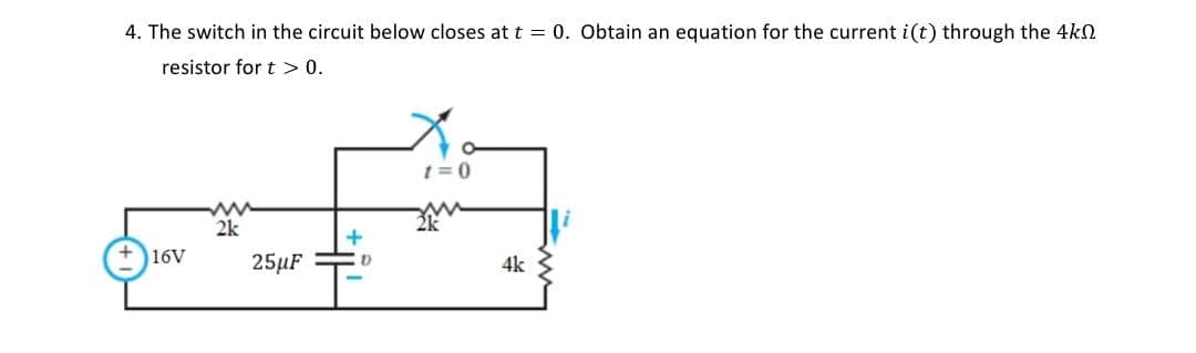4. The switch in the circuit below closes at t = 0. Obtain an equation for the current i(t) through the 4kn
resistor for t > 0.
167
ww
2k
25uF
+
"
t=0
4k