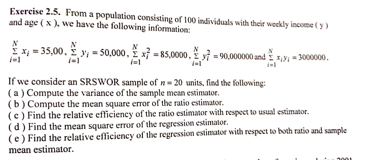 Exercise 2.5. From a population consisting of 100 individuals with their weekly income (y)
and age ( x ), we have the following information:
N
N
N
N
£x; = 35,00, £ y₁ = 50,000, £ x² = 85,0000, y = 90,000000 and xy; = 3000000.
N
i=1
i=1
i=1
i=1
i=1
If we consider an SRSWOR sample of n = 20 units, find the following:
(a) Compute the variance of the sample mean estimator.
(b) Compute the mean square error of the ratio estimator.
(c) Find the relative efficiency of the ratio estimator with respect to usual estimator.
(d) Find the mean square error of the regression estimator.
(e) Find the relative efficiency of the regression estimator with respect to both ratio and sample
mean estimator.
2001