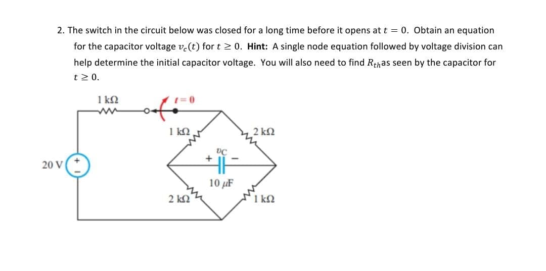 2. The switch in the circuit below was closed for a long time before it opens at t = 0. Obtain an equation
for the capacitor voltage v(t) for t ≥ 0. Hint: A single node equation followed by voltage division can
help determine the initial capacitor voltage. You will also need to find Rthas seen by the capacitor for
t > 0.
20 V
1ΚΩ
ww
O.
1= 0
ΙΚΩ
2 ΚΩ
+
DC
10 με
2 ΚΩ
ΓΙΚΩ