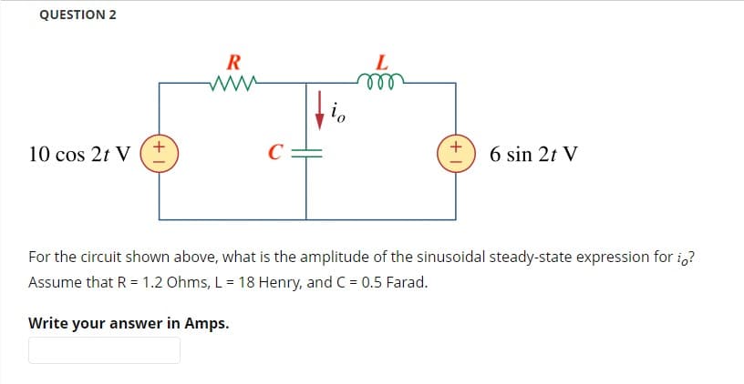 QUESTION 2
10 cos 2t V
+
R
C
io
L
+
6 sin 21 V
For the circuit shown above, what is the amplitude of the sinusoidal steady-state expression for i?
Assume that R = 1.2 Ohms, L = 18 Henry, and C = 0.5 Farad.
Write your answer in Amps.
