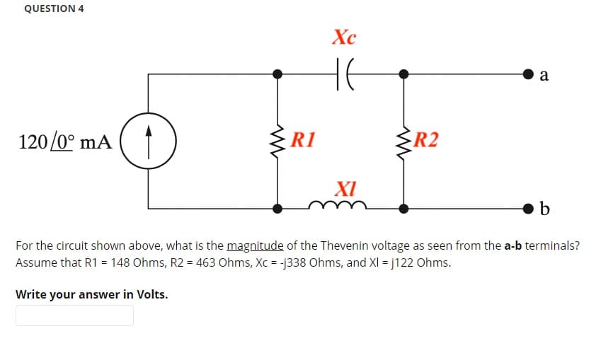 QUESTION 4
120/0° mA (1
R1
Xc
не
XI
R2
a
b
For the circuit shown above, what is the magnitude of the Thevenin voltage as seen from the a-b terminals?
Assume that R1 = 148 Ohms, R2 = 463 Ohms, Xc = -j338 Ohms, and XI = j122 Ohms.
Write your answer in Volts.