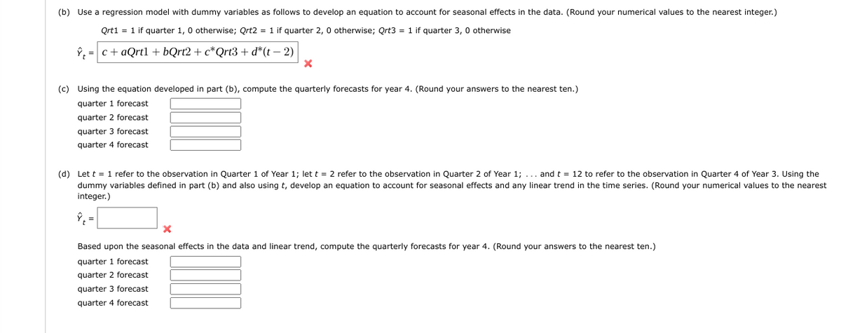 (b) Use a regression model with dummy variables as follows to develop an equation to account for seasonal effects in the data. (Round your numerical values to the nearest integer.)
Qrt1 = 1 if quarter 1, 0 otherwise; Qrt2 = 1 if quarter 2, 0 otherwise; Qrt3 = 1 if quarter 3, 0 otherwise
ŷ, c+aQrtl + bQrt2 + c*Qrt3 + d*(t-2)
X
(c) Using the equation developed in part (b), compute the quarterly forecasts for year 4. (Round your answers to the nearest ten.)
quarter 1 forecast
quarter 2 forecast
quarter 3 forecast
quarter 4 forecast
(d) Let t = 1 refer to the observation in Quarter 1 of Year 1; let t = 2 refer to the observation in Quarter 2 of Year 1; ... and t = 12 to refer to the observation in Quarter 4 of Year 3. Using the
dummy variables defined in part (b) and also using t, develop an equation to account for seasonal effects and any linear trend in the time series. (Round your numerical values to the nearest
integer.)
=
Based upon the seasonal effects in the data and linear trend, compute the quarterly forecasts for year 4. (Round your answers to the nearest ten.)
quarter 1 forecast
quarter 2 forecast
quarter 3 forecast
quarter 4 forecast
