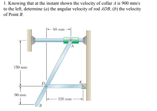 1. Knowing that at the instant shown the velocity of collar A is 900 mm/s
to the left, determine (a) the angular velocity of rod ADB, (b) the velocity
of Point B.
S0 mm
150 mm
D
60 mm
120 mm
B.
