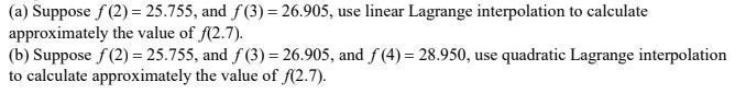 (a) Suppose f(2)= 25.755, and f(3) = 26.905, use linear Lagrange interpolation to calculate
approximately the value of f(2.7).
(b) Suppose f(2)= 25.755, and f(3) = 26.905, and f(4) = 28.950, use quadratic Lagrange interpolation
to calculate approximately the value of f(2.7).