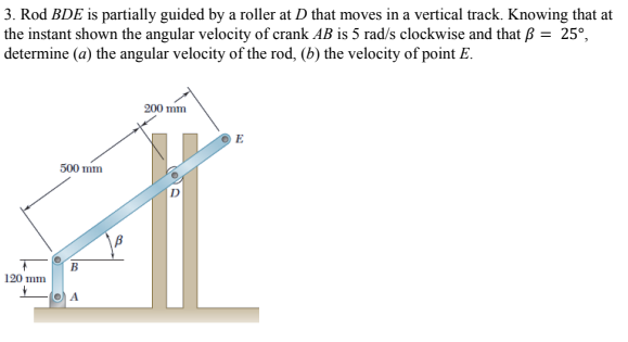 3. Rod BDE is partially guided by a roller at D that moves in a vertical track. Knowing that at
the instant shown the angular velocity of crank AB is 5 rad/s clockwise and that ß = 25°,
determine (a) the angular velocity of the rod, (b) the velocity of point E.
200 mm
E
500 mm
B
120 mm
O A
