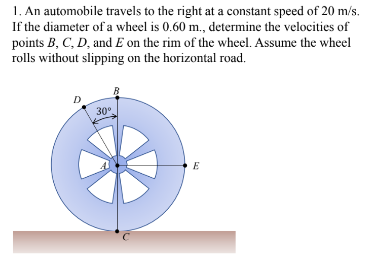 1. An automobile travels to the right at a constant speed of 20 m/s.
If the diameter of a wheel is 0.60 m., determine the velocities of
points B, C, D, and E on the rim of the wheel. Assume the wheel
rolls without slipping on the horizontal road.
B
D
30°.
E
