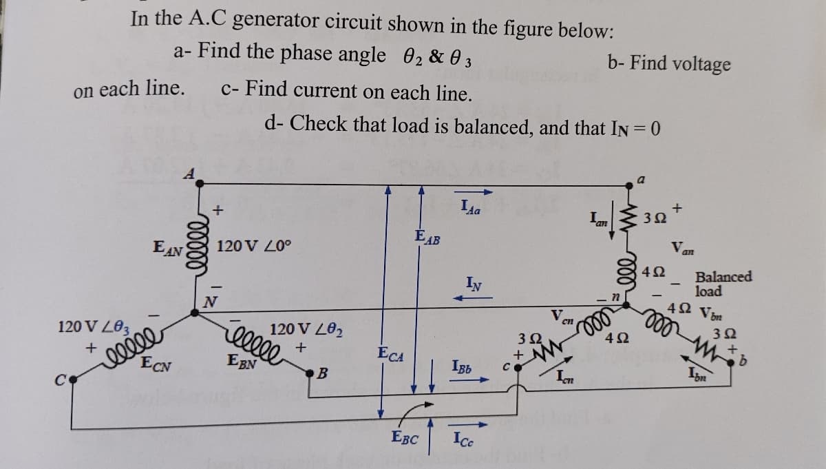 In the A.C generator circuit shown in the figure below:
a- Find the phase angle 02 & 0 3
c- Find current on each line.
C
on each line.
120 V L03
+
EAN
elele
ECN
00000
120 V 20°
N
d- Check that load is balanced, and that IN = 0
120 V L0₂
+
eeeee
EBN
B
ECA
EAB
EBC
La
IN
Івь
Ice
3.Q
+
cn
b- Find voltage
Ic
I...
moo
4Ω
392
+
4Ω
Van
Balanced
load
492 Vin
mmb
392
Isn