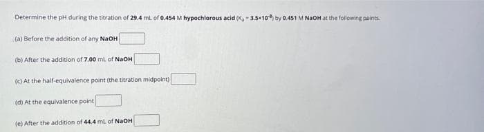 Determine the pH during the titration of 29.4 mL of 0.454 M hypochlorous acid (K, 3.5×10%) by 0.451 M NaOH at the following points.
(a) Before the addition of any NaOH
(b) After the addition of 7.00 mL of NaOH
(c) At the half-equivalence point (the titration midpoint)
(d) At the equivalence point
(e) After the addition of 44.4 mL of NaOH