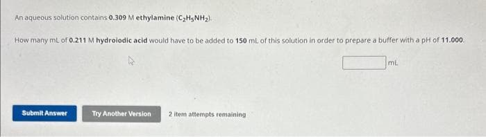 An aqueous solution contains 0.309 M ethylamine (C₂H5NH₂).
How many mL of 0.211 M hydroiodic acid would have to be added to 150 mL of this solution in order to prepare a buffer with a pH of 11.000.
Submit Answer
Try Another Version 2 item attempts remaining
mL
