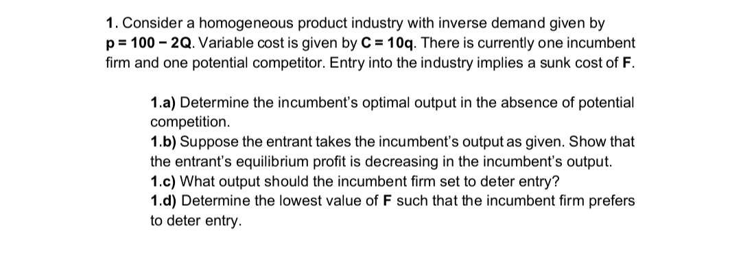 1. Consider a homogeneous product industry with inverse demand given by
p 100 2Q. Variable cost is given by C = 10q. There is currently one incumbent
firm and one potential competitor. Entry into the industry implies a sunk cost of F.
1.a) Determine the incumbent's optimal output in the absence of potential
competition.
1.b) Suppose the entrant takes the incumbent's output as given. Show that
the entrant's equilibrium profit is decreasing in the incumbent's output.
1.c) What output should the incumbent firm set to deter entry?
1.d) Determine the lowest value of F such that the incumbent firm prefers
to deter entry.