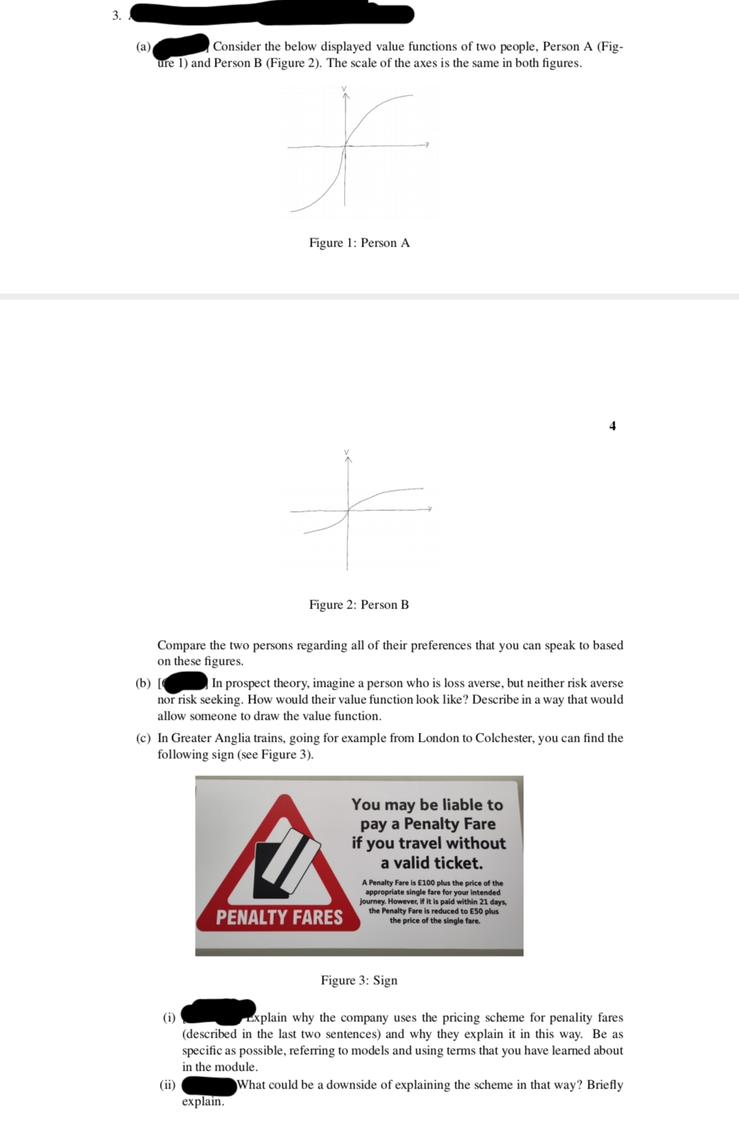 3.
(a)
Consider the below displayed value functions of two people, Person A (Fig-
ure 1) and Person B (Figure 2). The scale of the axes is the same in both figures.
f
Figure 1: Person A
(i)
+
Compare the two persons regarding all of their preferences that you can speak to based
on these figures.
Figure 2: Person B
(b)
In prospect theory, imagine a person who is loss averse, but neither risk averse
nor risk seeking. How would their value function look like? Describe in a way that would
allow someone to draw the value function.
(c) In Greater Anglia trains, going for example from London to Colchester, you can find the
following sign (see Figure 3).
explain.
A
PENALTY FARES
You may be liable to
pay a Penalty Fare
if you travel without
a valid ticket.
A Penalty Fare is £100 plus the price of the
appropriate single fare for your intended
journey. However, if it is paid within 21 days,
the Penalty Fare is reduced to £50 plus
the price of the single fare.
Explain why the company uses the pricing scheme for penality fares
(described in the last two sentences) and why they explain it in this way. Be as
specific as possible, referring to models and using terms that you have learned about
in the module.
(ii)
What could be a downside of explaining the scheme in that way? Briefly
Figure 3: Sign