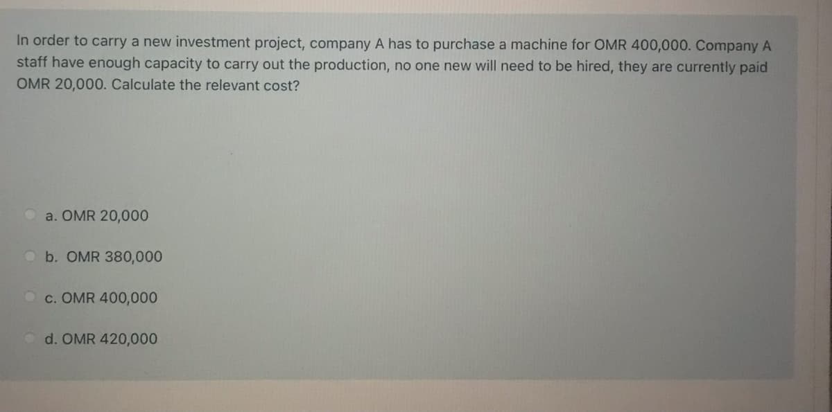 In order to carry a new investment project, company A has to purchase a machine for OMR 400,000. Company A
staff have enough capacity to carry out the production, no one new will need to be hired, they are currently paid
OMR 20,000. Calculate the relevant cost?
a. OMR 20,000
Ob. OMR 380,000
O c. OMR 400,000
d. OMR 420,000
