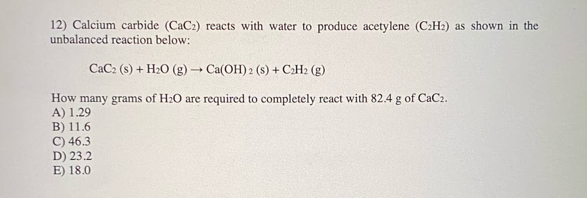 12) Calcium carbide (CaC2) reacts with water to produce acetylene (C2H2) as shown in the
unbalanced reaction below:
CaC2 (s) + H2O (g) → Ca(OH) 2 (s) + C2H2 (g)
How many grams of H2O are required to completely react with 82.4 g of CaC2.
A) 1.29
B) 11.6
C) 46.3
D) 23.2
E) 18.0
