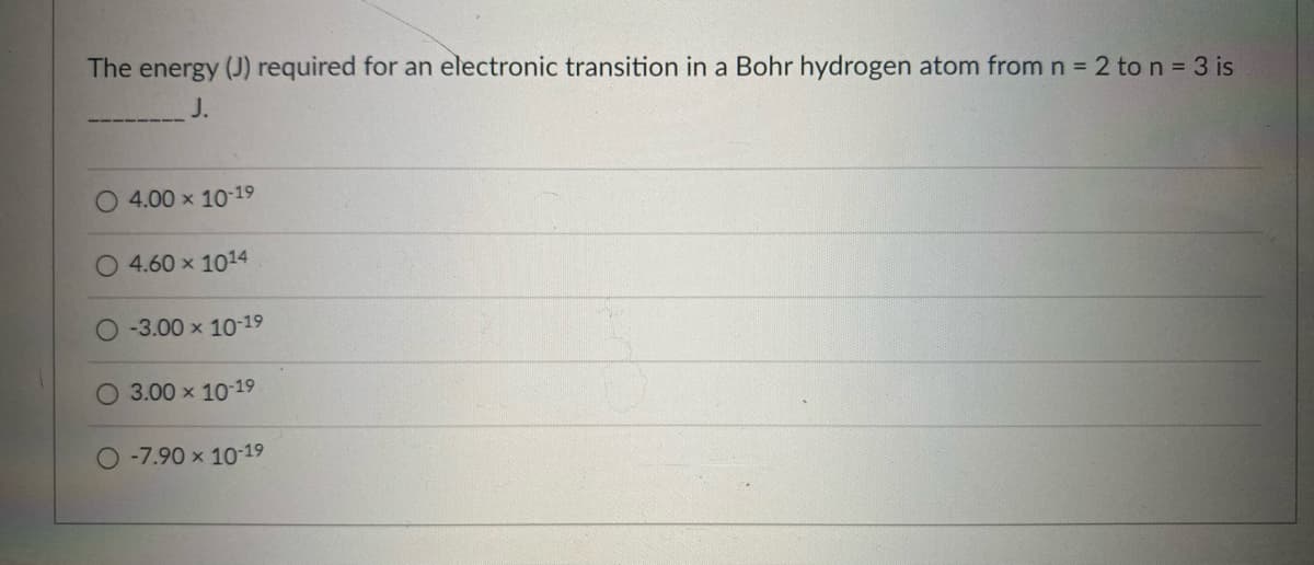 The energy (J) required for an electronic transition in a Bohr hydrogen atom from n 2 to n = 3 is
J.
4.00 x 10-19
4.60 x 1014
-3.00 x 10-19
O 3.00 x 1019
O-7.90 x 10-19

