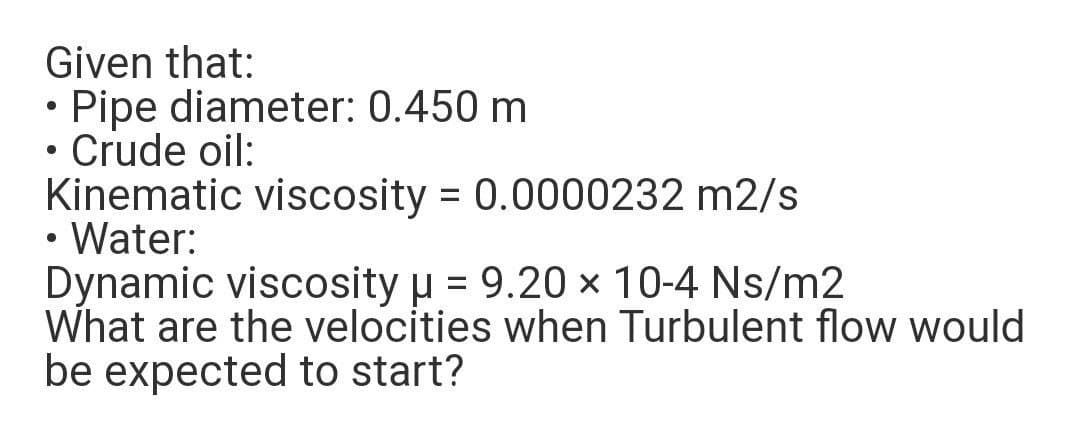 Given that:
• Pipe diameter: 0.450 m
Crude oil:
Kinematic viscosity = 0.0000232 m2/s
Water:
Dynamic viscosity u = 9.20 × 10-4 Ns/m2
What are the velocities when Turbulent flow would
be expected to start?
%3D

