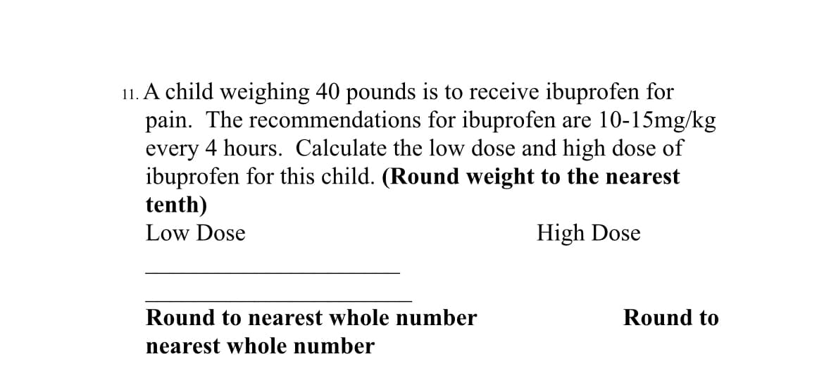 11. A child weighing 40 pounds is to receive ibuprofen for
pain. The recommendations for ibuprofen are 10-15mg/kg
every 4 hours. Calculate the low dose and high dose of
ibuprofen for this child. (Round weight to the nearest
tenth)
Low Dose
High Dose
Round to nearest whole number
nearest whole number
Round to