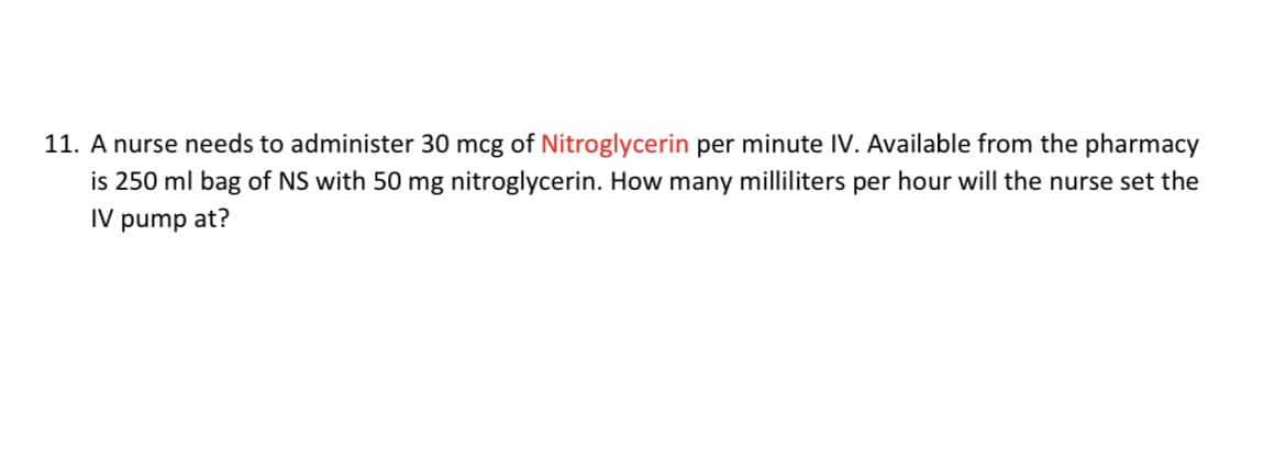 11. A nurse needs to administer 30 mcg of Nitroglycerin per minute IV. Available from the pharmacy
is 250 ml bag of NS with 50 mg nitroglycerin. How many milliliters per hour will the nurse set the
IV pump at?