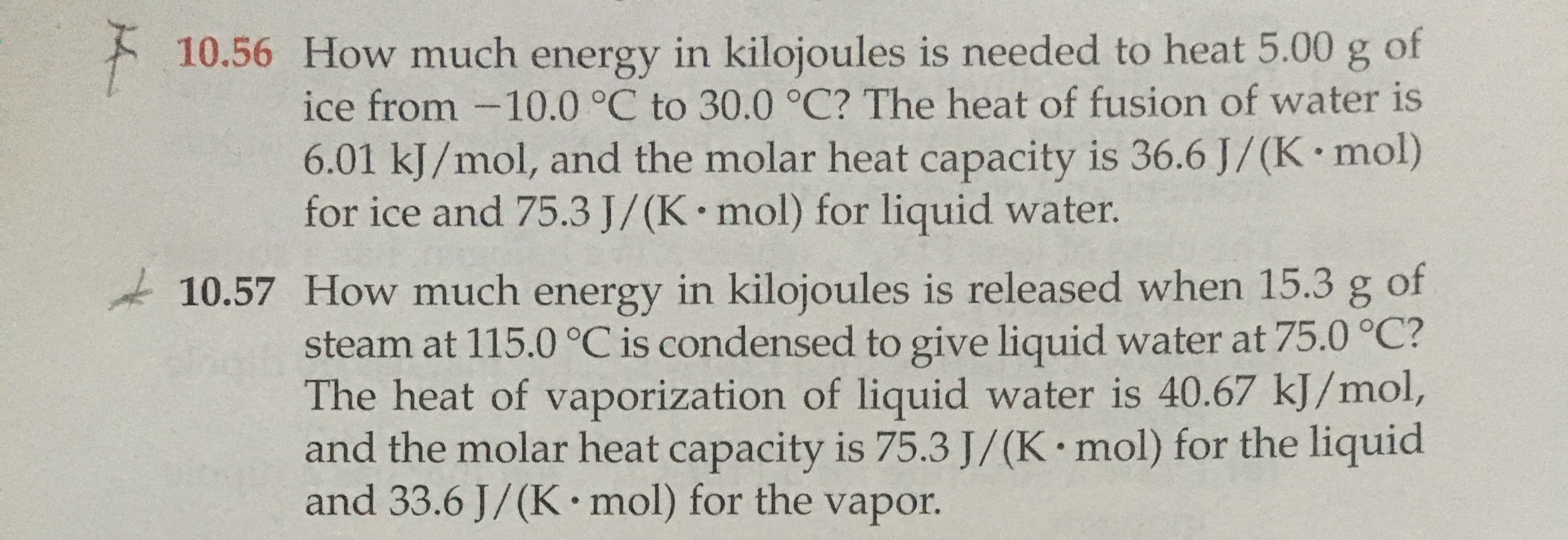 How much energy in kilojoules is needed to heat 5.00 g of
ice from -10.0 °C to 30.0 °C? The heat of fusion of water is
6.01 kJ/mol, and the molar heat capacity is 36.6 J/(K mol)
for ice and 75.3 J/(K mol) for liquid water.
