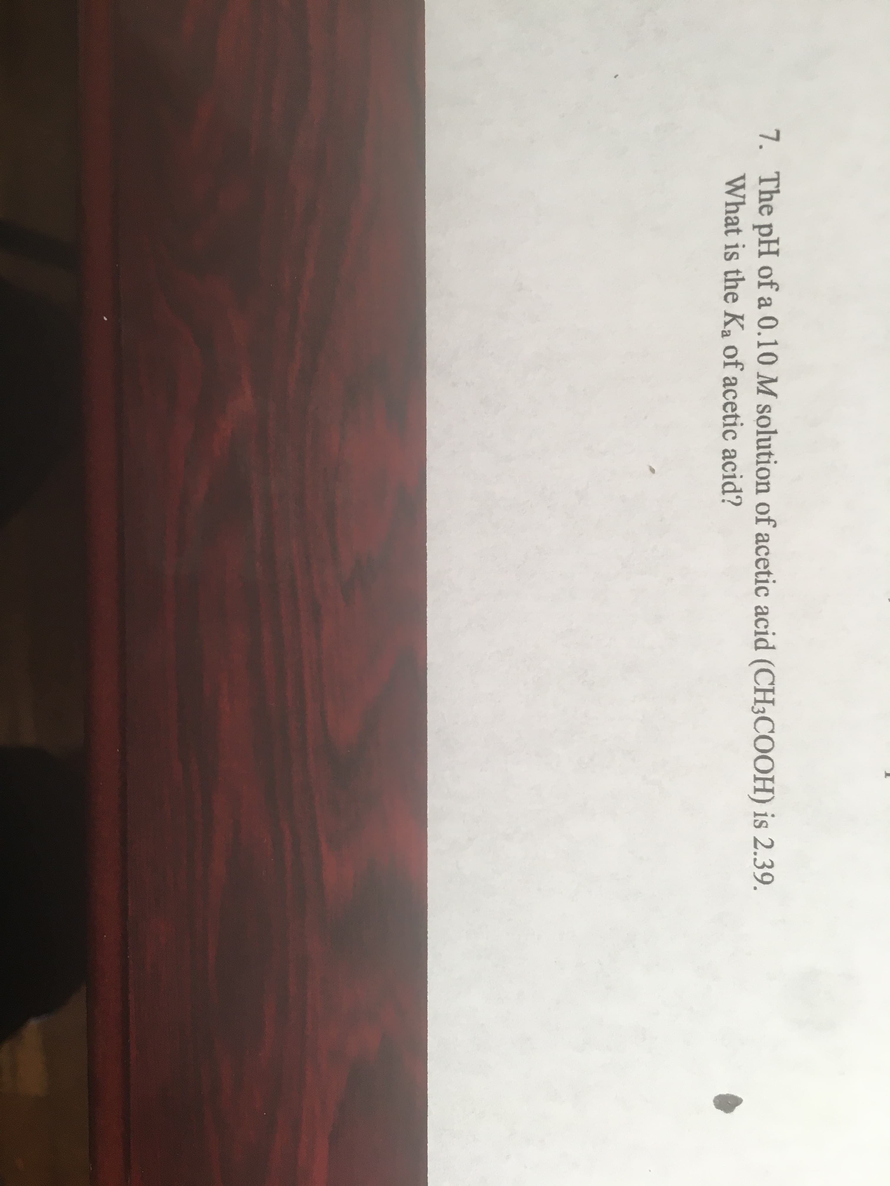 7. The pH of a 0.10 M solution of acetic acid (CH3COOH) is 2.39.
What is the Ka of acetic acid?
