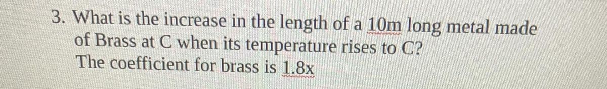 3. What is the increase in the length of a 10m long metal made
of Brass at C when its temperature rises to C?
The coefficient for brass is 1.8x
