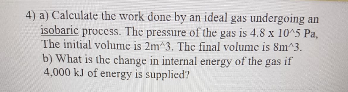 4) a) Calculate the work done by an ideal gas undergoing an
isobaric process. The pressure of the gas is 4.8 x 10^5 Pa,
The initial volume is 2m^3. The final volume is 8m^3.
b) What is the change in internal energy of the gas if
4,000 kJ of energy is supplied?
