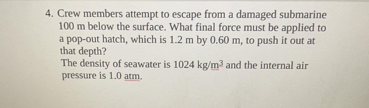 4. Crew members attempt to escape from a damaged submarine
100 m below the surface. What final force must be applied to
a pop-out hatch, which is 1.2 m by 0.60 m, to push it out at
that depth?
The density of seawater is 1024 kg/m3 and the internal air
pressure is 1.0 atm.
