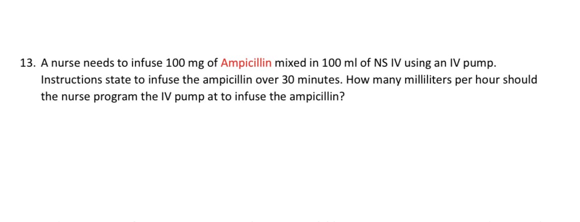 13. A nurse needs to infuse 100 mg of Ampicillin mixed in 100 ml of NS IV using an IV pump.
Instructions state to infuse the ampicillin over 30 minutes. How many milliliters per hour should
the nurse program the IV pump at to infuse the ampicillin?