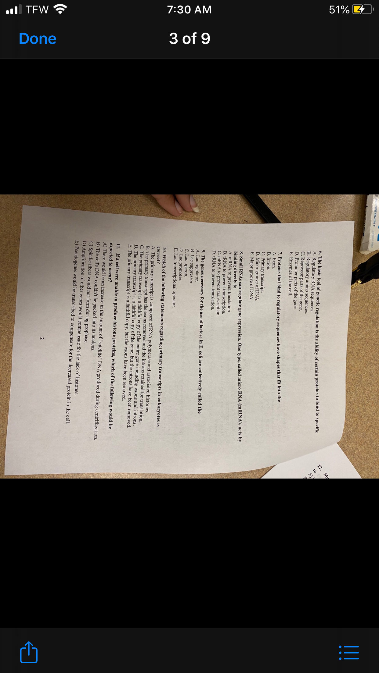 l TEW ?
7:30 AM
51%
3 of 9
Done
WPEEPERMINT N
6. The basic tool of genetic regulation is the ability of certain proteins to bind to specific
A. Regulatory RNA sequences.
B. Regulatory amino sequences.
C. Repressor parts of the gene.
D. Promoter parts of the gene.
E. Enzymes of the cell.
12. My
to
A),
7. Proteins that bind to regulatory sequences have shapes that fit into the
A. Exon.
B. Intron.
C. Primary transcript.
D. Minor groove of DNA.
E. Major groove of DNA.
8. Small RNAS can regulate gene expression. One type, called micro RNA (miRNA), acts by
binding directly to
A. MRNA to prevent translation.
B. TRNA to prevent transcription.
C. MRNA to prevent transcription.
D. TRNA to prevent translation.
9. The genes necessary for the use of lactose in E. coli are collectively called the
A. Lac regulator.
B. Lac suppressor.
C. Lac operon.
D. Lac promoter.
E. Lac transcriptional operator.
10. Which of the following statements regarding primary transcripts in eukaryotes is
correct?
A. The primary transcript is composed of RNA polymerase and associated histones.
B. The primary transcript has the exons removed and the introns retained for translation,
C. The primary transcript is a faithful copy of the entire gene including exons and introns.
D. The primary transcript is a faithful copy of the gene, but the introns have been removed.
E. The primary transcript is a faithful copy, but the exons have been removed.
11. If a cell were unable to produce histone proteins, which of the following would be
expected to occur?
A) There would be an increase in the amount of "satellite" DNA produced during centrifugation.
B) The cell's DNA couldn't be packed into its nucleus.
C) Spindle fibers would not form during prophase.
D) Amplification of other genes would compensate for the lack of histones.
E) Pseudogenes would be transcribed to compensate for the decreased protein in the cell.
