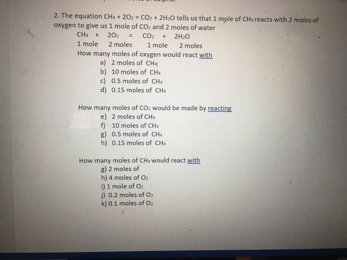 2. The equation CH4 + 202 = CO2 + 2H2O tells us that 1 mole of CH4 reacts with 2 moles of
oxygen to give us 1 mole of CO2 and 2 moles of water
CH4
202
CO2
2H20
1 mole
2 moles
1 mole
How many moles of oxygen would react with
a) 2 moles of CH4
2 moles
b) 10 moles of CH4
c) 0.5 moles of CH4
d)0.15 moles of CH4
How many moles of CO2 would be made by reacting
e) 2 moles of CH4
f) 10 moles of CH4
g) 0.5 moles of CH4
h) 0.15 moles of CH4
How many moles of CH4 would react with
g) 2 moles of
h) 4 moles of O2
i) 1 mole of O2
j) 0.2 moles of O2
k) 0.1 moles of O2

