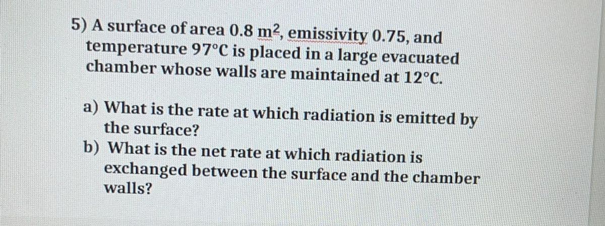 5) A surface of area 0.8 m2, emissivity 0.75, and
temperature 97°C is placed in a large evacuated
chamber whose walls are maintained at 12°C.
a) What is the rate at which radiation is emitted by
the surface?
b) What is the net rate at which radiation is
exchanged between the surface and the chamber
walls?
