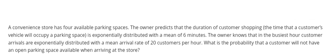A convenience store has four available parking spaces. The owner predicts that the duration of customer shopping (the time that a customer's
vehicle will occupy a parking space) is exponentially distributed with a mean of 6 minutes. The owner knows that in the busiest hour customer
arrivals are exponentially distributed with a mean arrival rate of 20 customers per hour. What is the probability that a customer will not have
an open parking space available when arriving at the store?
