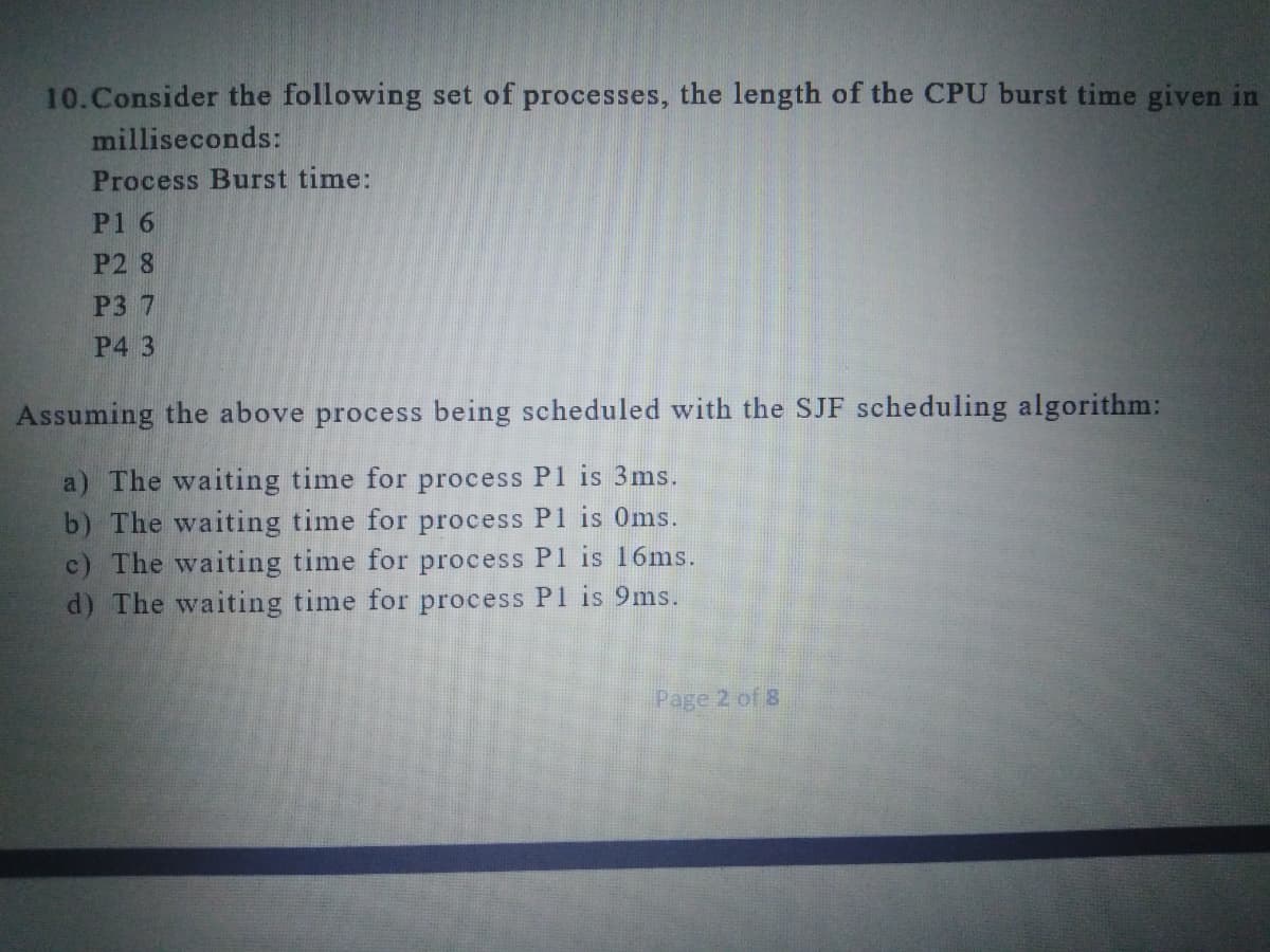 10.Consider the following set of processes, the length of the CPU burst time given in
milliseconds:
Process Burst time:
P1 6
P2 8
P3 7
P4 3
Assuming the above process being scheduled with the SJF scheduling algorithm:
a) The waiting time for process P1 is 3ms.
b) The waiting time for process P1 is 0ms.
c) The waiting time for process P1 is 16ms.
d) The waiting time for process P1 is 9ms.
Page 2 of 8
